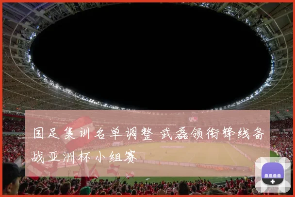 国足集训名单调整 武磊领衔锋线备战亚洲杯小组赛