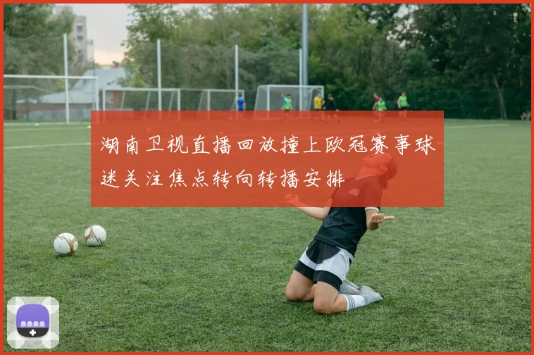 湖南卫视直播回放撞上欧冠赛事球迷关注焦点转向转播安排