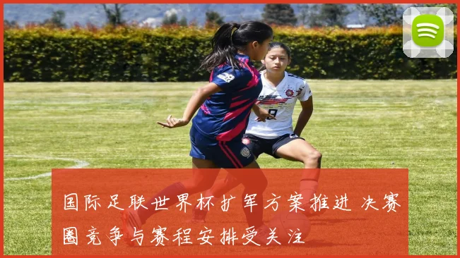 国际足联世界杯扩军方案推进 决赛圈竞争与赛程安排受关注